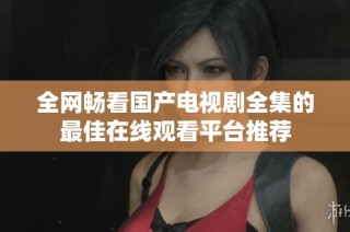 全网畅看国产电视剧全集的最佳在线观看平台推荐