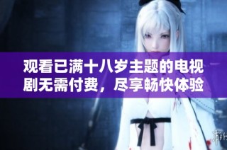 观看已满十八岁主题的电视剧无需付费，尽享畅快体验