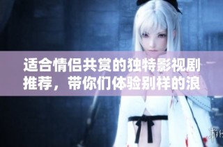 适合情侣共赏的独特影视剧推荐，带你们体验别样的浪漫与感动