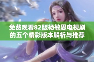 免费观看82版杨敏思电视剧的五个精彩版本解析与推荐