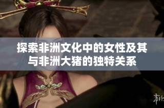 探索非洲文化中的女性及其与非洲大猪的独特关系