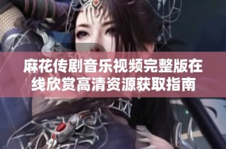 麻花传剧音乐视频完整版在线欣赏高清资源获取指南