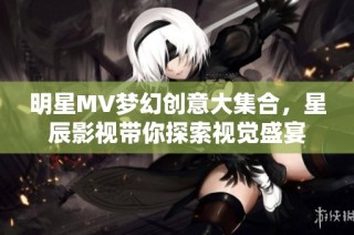 明星MV梦幻创意大集合，星辰影视带你探索视觉盛宴