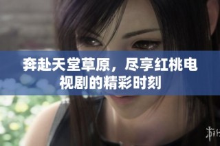 奔赴天堂草原，尽享红桃电视剧的精彩时刻