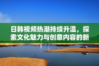 日韩视频热潮持续升温，探索文化魅力与创意内容的新趋势