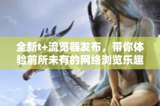 全新t+流览器发布，带你体验前所未有的网络浏览乐趣与便捷