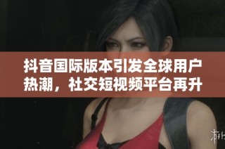 抖音国际版本引发全球用户热潮，社交短视频平台再升级