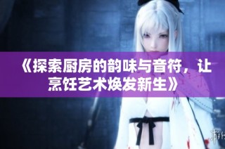《探索厨房的韵味与音符，让烹饪艺术焕发新生》