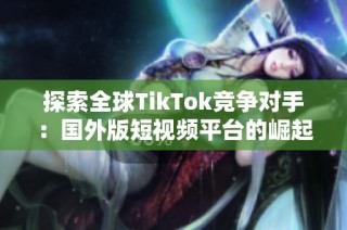 探索全球TikTok竞争对手：国外版短视频平台的崛起与挑战