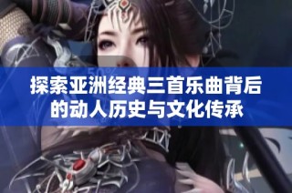 探索亚洲经典三首乐曲背后的动人历史与文化传承