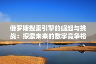 俄罗斯搜索引擎的崛起与挑战：探索未来的数字竞争格局