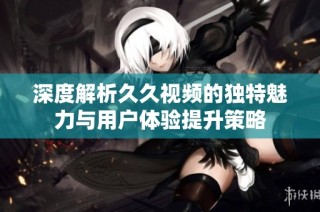 深度解析久久视频的独特魅力与用户体验提升策略