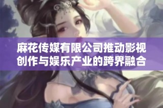 麻花传媒有限公司推动影视创作与娱乐产业的跨界融合