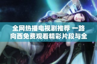 全网热播电视剧推荐 一路向西免费观看精彩片段与全集