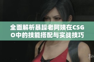 全面解析暴躁老阿姨在CSGO中的技能搭配与实战技巧分享