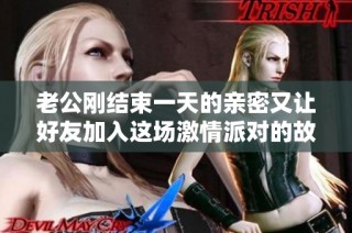 老公刚结束一天的亲密又让好友加入这场激情派对的故事