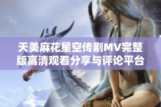 天美麻花星空传剧MV完整版高清观看分享与评论平台介绍