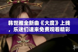 韩世雅全新曲《大度》上线，乐迷们速来免费观看精彩音乐视频