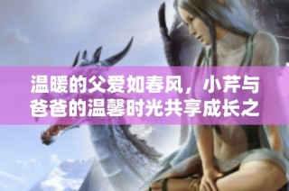 温暖的父爱如春风，小芹与爸爸的温馨时光共享成长之旅