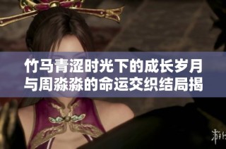 竹马青涩时光下的成长岁月与周淼淼的命运交织结局揭秘