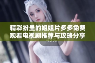 精彩纷呈的姐姐片多多免费观看电视剧推荐与攻略分享