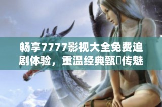 畅享7777影视大全免费追剧体验，重温经典甄嬛传魅力