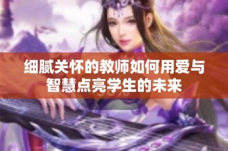 细腻关怀的教师如何用爱与智慧点亮学生的未来