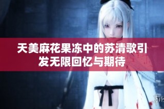 天美麻花果冻中的苏清歌引发无限回忆与期待