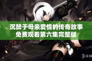 沉醉于母亲爱情的传奇故事免费观看第六集完整版