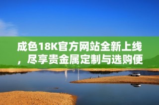 成色18K官方网站全新上线，尽享贵金属定制与选购便利