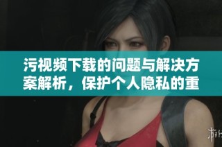 污视频下载的问题与解决方案解析，保护个人隐私的重要性