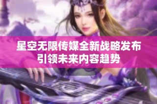 星空无限传媒全新战略发布引领未来内容趋势