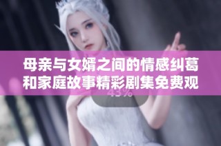 母亲与女婿之间的情感纠葛和家庭故事精彩剧集免费观看