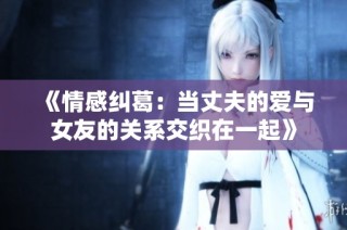 《情感纠葛：当丈夫的爱与女友的关系交织在一起》