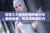 探索久久视频的独特魅力与最新动态，带你领略精彩内容！
