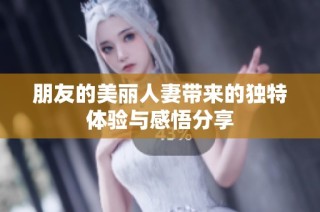 朋友的美丽人妻带来的独特体验与感悟分享