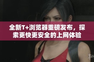 全新T+浏览器重磅发布，探索更快更安全的上网体验