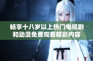 畅享十八岁以上热门电视剧和动漫免费观看精彩内容