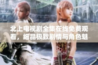 北上电视剧全集在线免费观看，细品极致剧情与角色魅力