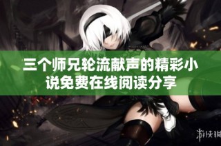 三个师兄轮流献声的精彩小说免费在线阅读分享