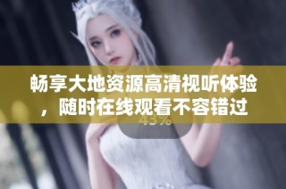 畅享大地资源高清视听体验，随时在线观看不容错过
