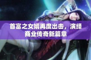 首富之女婿再度出击，演绎商业传奇新篇章