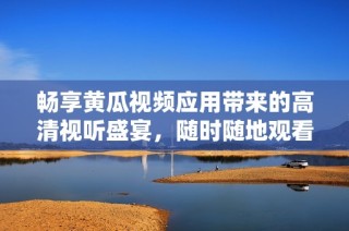 畅享黄瓜视频应用带来的高清视听盛宴，随时随地观看精彩内容