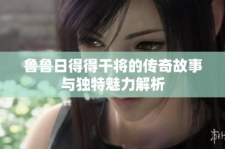 鲁鲁日得得干将的传奇故事与独特魅力解析