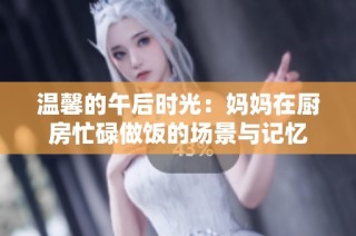 温馨的午后时光：妈妈在厨房忙碌做饭的场景与记忆