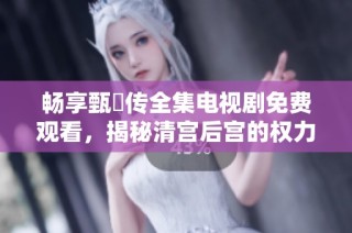 畅享甄嬛传全集电视剧免费观看，揭秘清宫后宫的权力斗争