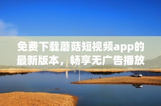 免费下载蘑菇短视频app的最新版本，畅享无广告播放体验