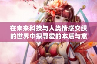 在未来科技与人类情感交织的世界中探寻爱的本质与意义