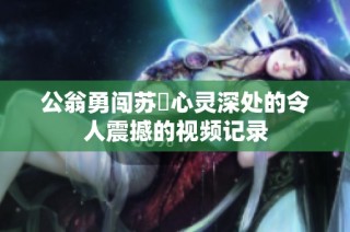 公翁勇闯苏玥心灵深处的令人震撼的视频记录