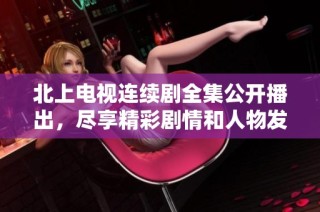 北上电视连续剧全集公开播出，尽享精彩剧情和人物发展